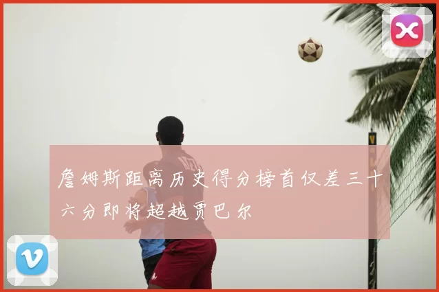 詹姆斯距离历史得分榜首仅差三十六分即将超越贾巴尔