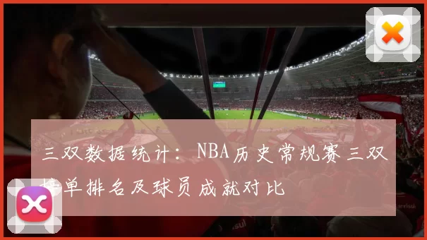 三双数据统计：NBA历史常规赛三双榜单排名及球员成就对比