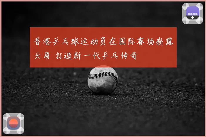 香港乒乓球运动员在国际赛场崭露头角 打造新一代乒乓传奇