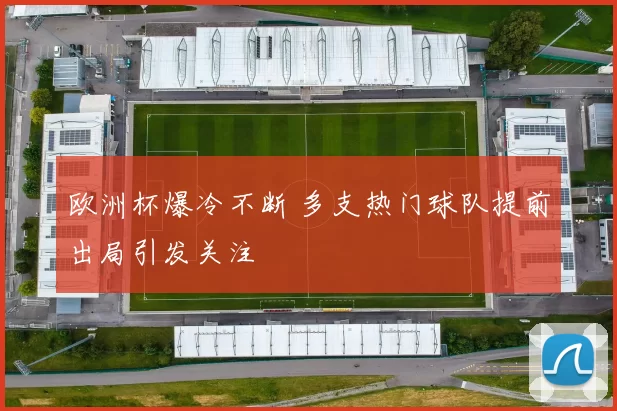 欧洲杯爆冷不断 多支热门球队提前出局引发关注