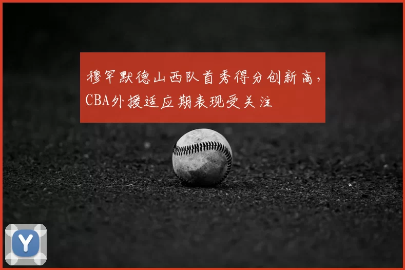 穆罕默德山西队首秀得分创新高,CBA外援适应期表现受关注