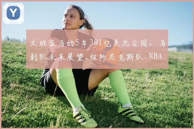 文班亚马的5年301亿美元合同,马刺队未来展望_纽约尼克斯队_NBA_雷霆