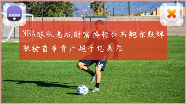 NBA球队老板财富排行公布鲍尔默蝉联榜首净资产超千亿美元