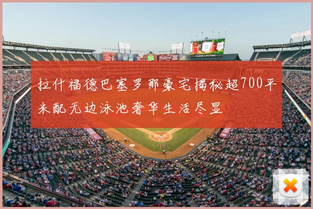拉什福德巴塞罗那豪宅揭秘超700平米配无边泳池奢华生活尽显