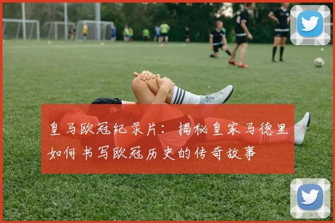 皇马欧冠纪录片:揭秘皇家马德里如何书写欧冠历史的传奇故事