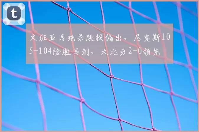 文班亚马绝杀跳投偏出,尼克斯105-104险胜马刺,大比分2-0领先