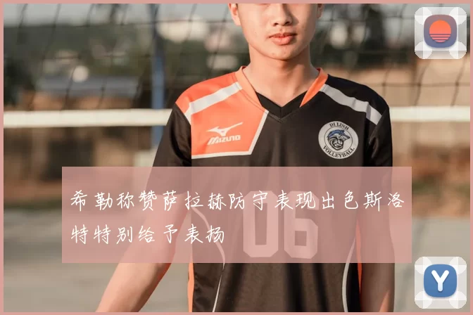 希勒称赞萨拉赫防守表现出色斯洛特特别给予表扬