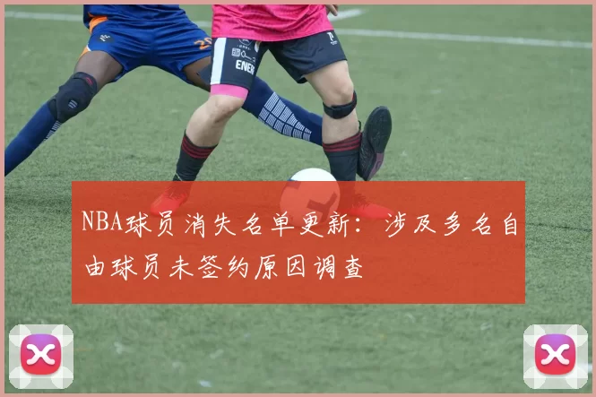 NBA球员消失名单更新:涉及多名自由球员未签约原因调查
