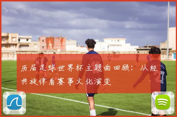 历届足球世界杯主题曲回顾：从经典旋律看赛事文化演变