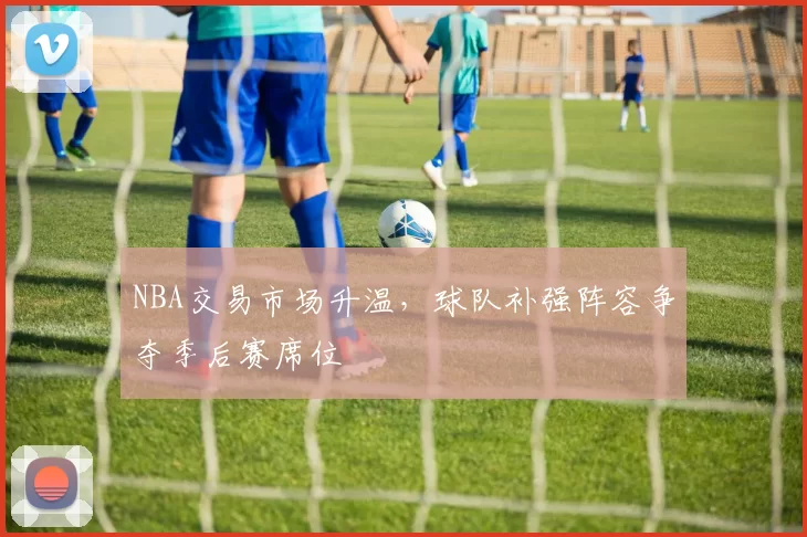 NBA交易市场升温，球队补强阵容争夺季后赛席位