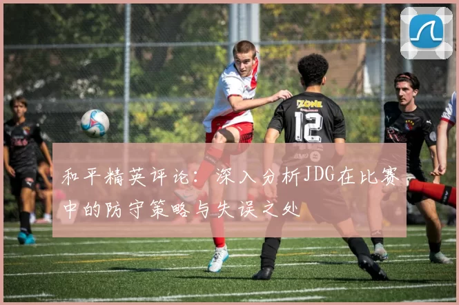 和平精英评论:深入分析JDG在比赛中的防守策略与失误之处