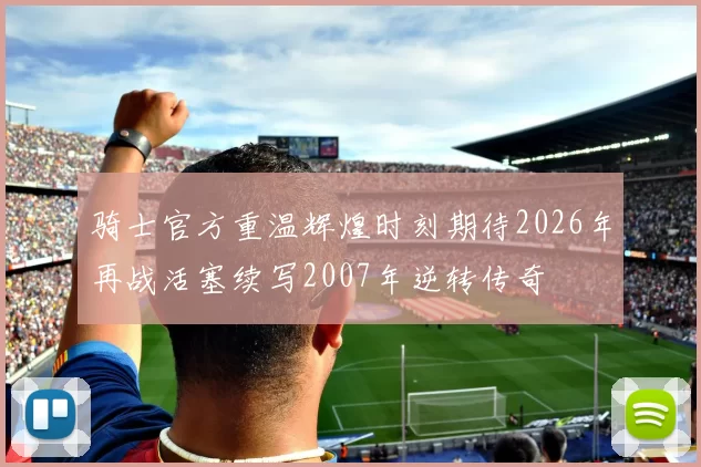 骑士官方重温辉煌时刻期待2026年再战活塞续写2007年逆转传奇