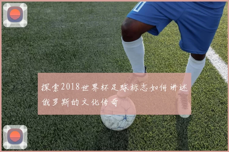 探索2018世界杯足球标志如何讲述俄罗斯的文化传奇