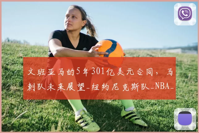 文班亚马的5年301亿美元合同,马刺队未来展望_纽约尼克斯队_NBA_雷霆