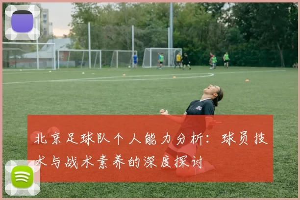 北京足球队个人能力分析：球员技术与战术素养的深度探讨