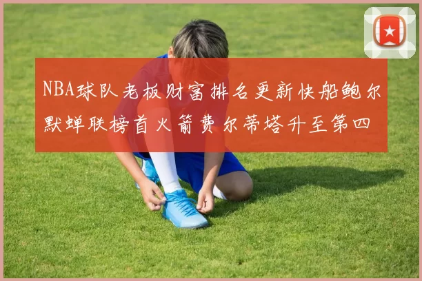NBA球队老板财富排名更新快船鲍尔默蝉联榜首火箭费尔蒂塔升至第四
