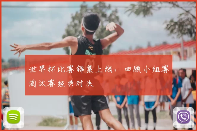 世界杯比赛锦集上线,回顾小组赛淘汰赛经典对决