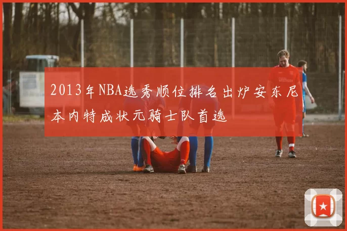 2013年NBA选秀顺位排名出炉安东尼本内特成状元骑士队首选