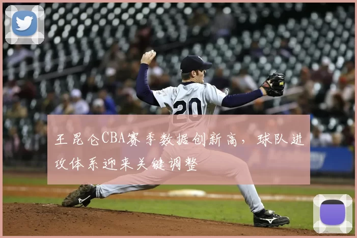 王昆仑CBA赛季数据创新高,球队进攻体系迎来关键调整
