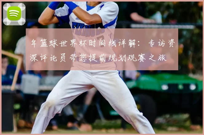 年篮球世界杯时间线详解:专访资深评论员带您提前规划观赛之旅