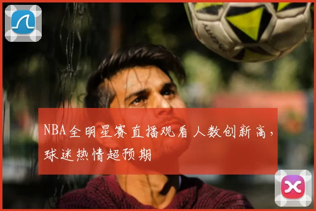 NBA全明星赛直播观看人数创新高，球迷热情超预期