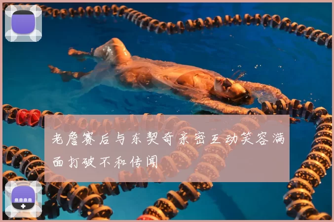老詹赛后与东契奇亲密互动笑容满面打破不和传闻