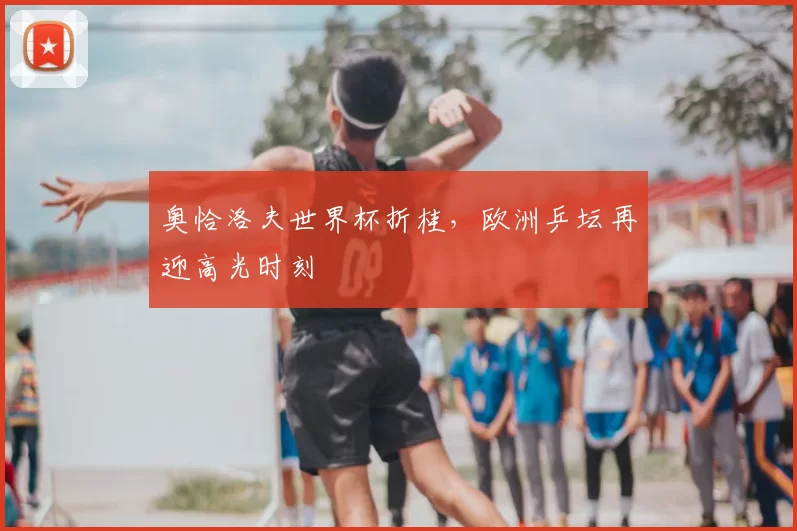 奥恰洛夫世界杯折桂,欧洲乒坛再迎高光时刻