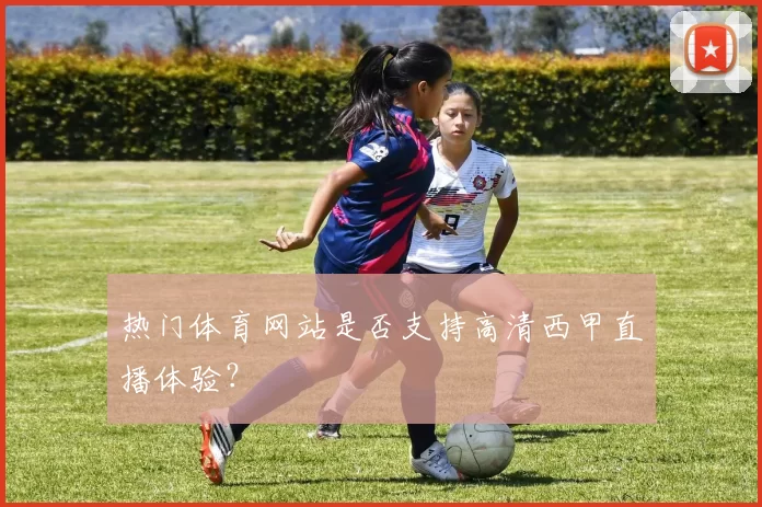 热门体育网站是否支持高清西甲直播体验？