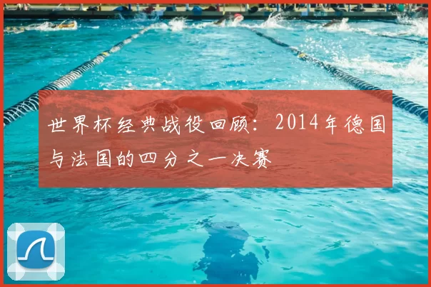 世界杯经典战役回顾:2014年德国与法国的四分之一决赛