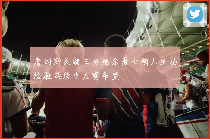 詹姆斯关键三分绝杀勇士湖人主场险胜延续季后赛希望