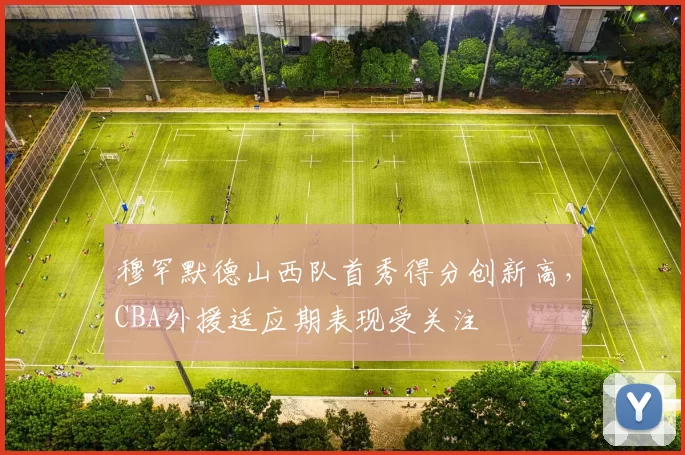 穆罕默德山西队首秀得分创新高，CBA外援适应期表现受关注