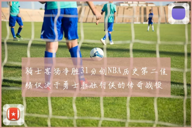 骑士客场净胜31分创NBA历史第二佳绩仅次于勇士和独行侠的传奇战役