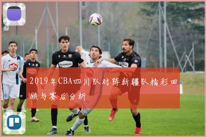 2019年CBA四川队对阵新疆队精彩回顾与赛后分析