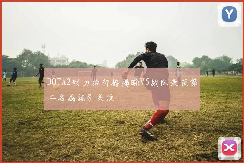 DOTA2耐力排行榜揭晓V5战队荣获第二名成就引关注