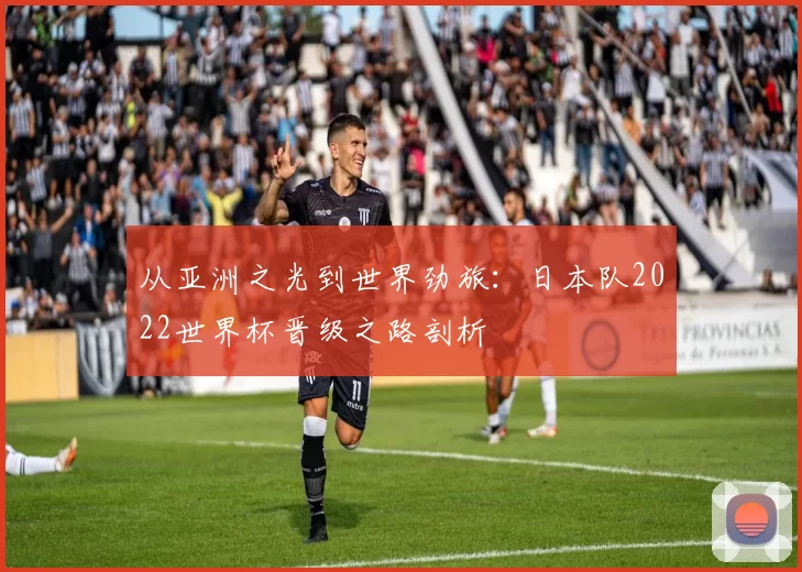 从亚洲之光到世界劲旅:日本队2022世界杯晋级之路剖析