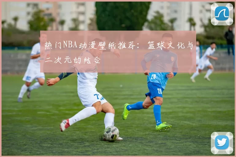 热门NBA动漫壁纸推荐:篮球文化与二次元的结合