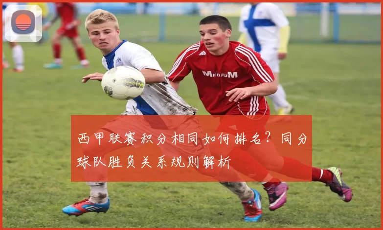 西甲联赛积分相同如何排名?同分球队胜负关系规则解析