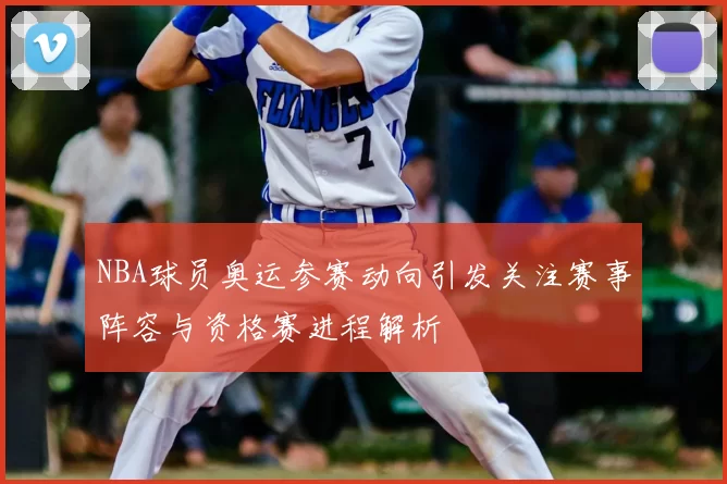 NBA球员奥运参赛动向引发关注赛事阵容与资格赛进程解析