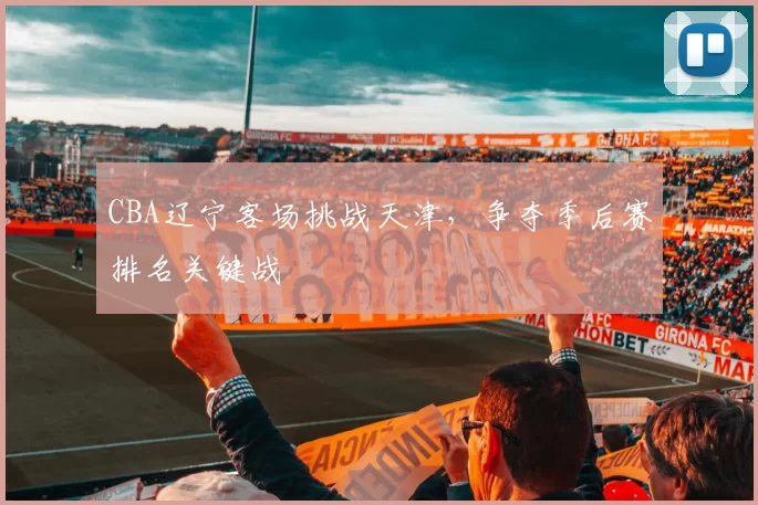 CBA辽宁客场挑战天津,争夺季后赛排名关键战