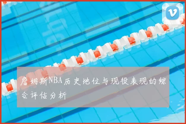 詹姆斯NBA历史地位与现役表现的综合评估分析