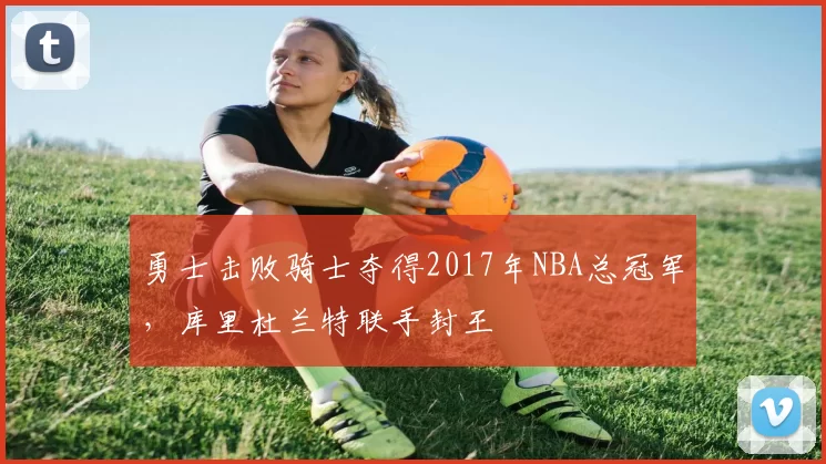 勇士击败骑士夺得2017年NBA总冠军,库里杜兰特联手封王