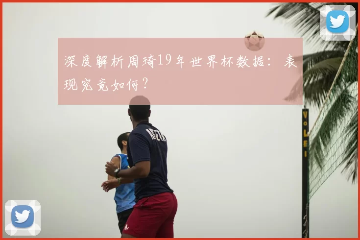深度解析周琦19年世界杯数据:表现究竟如何?