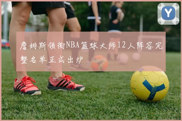 詹姆斯领衔NBA篮球大师12人阵容完整名单正式出炉