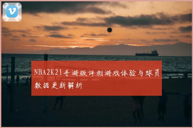 NBA2K21手游版评测游戏体验与球员数据更新解析