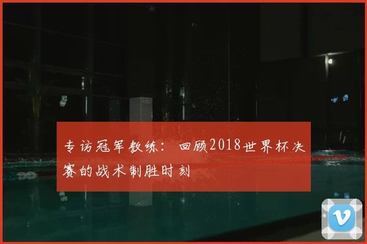 专访冠军教练:回顾2018世界杯决赛的战术制胜时刻