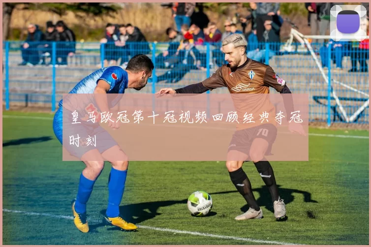 皇马欧冠第十冠视频回顾经典夺冠时刻