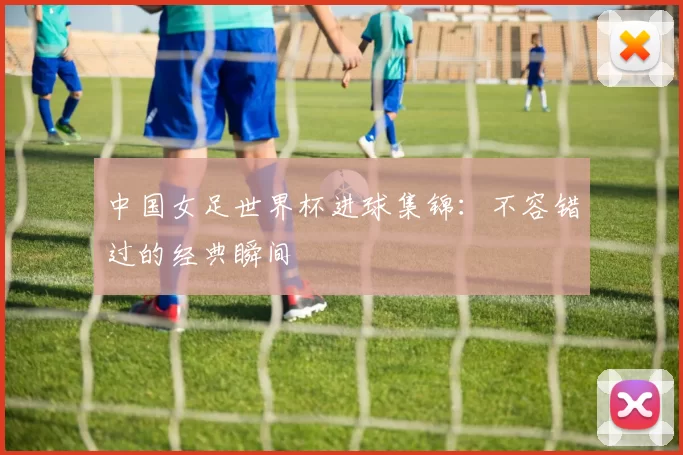 中国女足世界杯进球集锦：不容错过的经典瞬间
