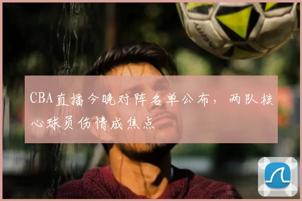CBA直播今晚对阵名单公布，两队核心球员伤情成焦点