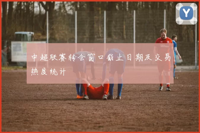 中超联赛转会窗口截止日期及交易热度统计