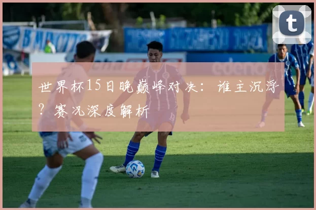 世界杯15日晚巅峰对决:谁主沉浮?赛况深度解析